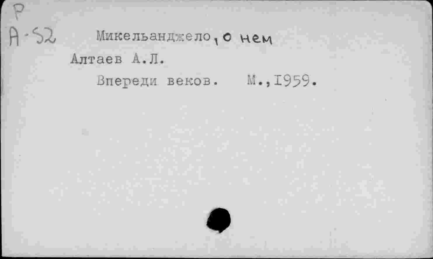 ﻿Микельанджелоо не.м Алтаев А.Л.
Впереди веков. М.,1959-